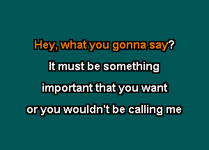 Hey, what you gonna say?

It must be something

important that you want

or you wouldn't be calling me