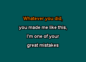 Whatever you did,

you made me like this,

I'm one ofyour

great mistakes