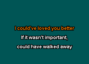 I could've loved you better

If it wasn't important,

could have walked away