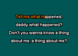 Tell me what happened,
daddy what happened?

Don't you wanna know a thing

about me, a thing about me?