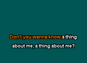 Don't you wanna know a thing

about me, a thing about me?