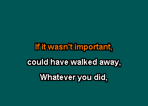 If it wasn't important,

could have walked away,

Whatever you did,