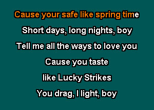 Cause your safe like spring time
Short days, long nights, boy
Tell me all the ways to love you
Cause you taste
like Lucky Strikes
You drag, I light, boy