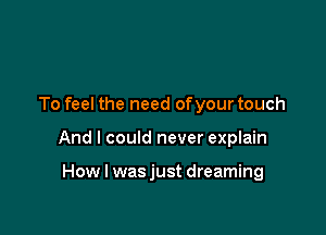 To feel the need ofyour touch

And I could never explain

How I wasjust dreaming