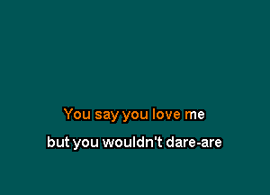 You say you love me

but you wouldn't dare-are