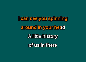 I can see you spinning

around in your head
A little history

of us in there