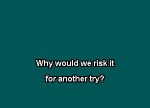 Why would we risk it

for another try?