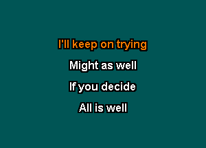 I'll keep on trying

Might as well
lfyou decide

All is well