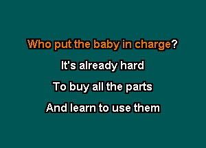 Who put the baby in charge?

It's already hard
To buy all the parts

And learn to use them