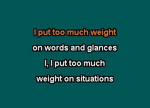 lput too much weight

on words and glances
l, I put too much

weight on situations