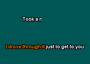 I drove through itjust to get to you