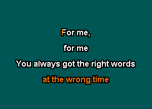 For me,

for me

You always got the right words

at the wrong time