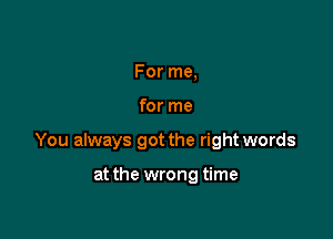 For me,

for me

You always got the right words

at the wrong time