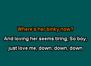 Where's her binky now?

And loving her seems tiring, So boy,

just love me, down, down, down