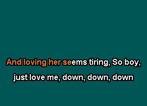 And loving her seems tiring, So boy,

just love me, down, down, down