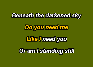 Beneath the darkened sky
Do you need me

Like lneed you

Or am I standing stm