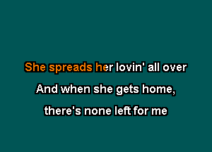 She spreads her lovin' all over

And when she gets home,

there's none left for me