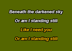 Beneath the darkened sky
Or am I standing still

Like lneed you

Or am I standing stm