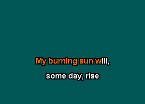 My burning sun will,

some day, rise