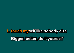 l.. touch myselflike nobody else

Bigger, better, do it yourself