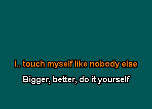 l.. touch myselflike nobody else

Bigger, better, do it yourself
