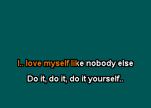 l.. love myselflike nobody else

Do it, do it. do it yourself..