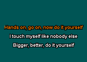 Hands on, go on, now do it yourself

ltouch myselflike nobody else

Bigger, better, do it yourself