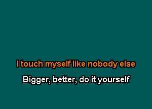 ltouch myselflike nobody else

Bigger, better, do it yourself