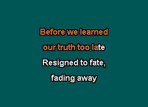 Before we learned

our truth too late

Resigned to fate,

fading away