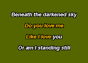 Beneath the darkened sky
00 you love me

Like Hove you

Or am I standing stm