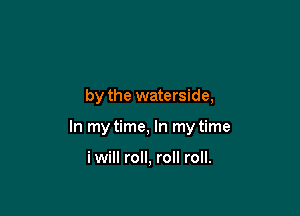by the waterside,

In my time, In my time

i will roll, roll roll.