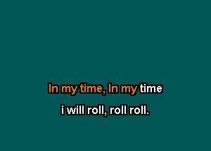 In my time, In my time

i will roll, roll roll.