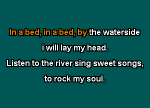 In a bed, in a bed, by the waterside

i will lay my head.

Listen to the river sing sweet songs,

to rock my soul.