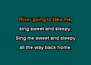 River going to take me,

sing sweet and sleepy,

Sing me sweet and sleepy

all the way back home.