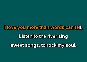 i love you more than words can tell,

Listen to the river sing

sweet songs, to rock my soul.