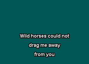 Wild horses could not

drag me away

from you