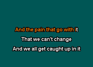 And the pain that go with it

That we can't change

And we all get caught up in it