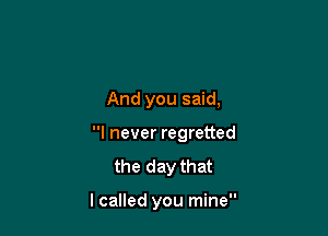 And you said,

I never regretted

the day that

lcalled you mine