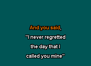 And you said,

I never regretted

the day thatl

called you mine