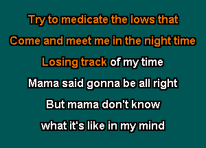 Try to medicate the lows that
Come and meet me in the night time
Losing track of my time
Mama said gonna be all right
But mama don't know

what it's like in my mind