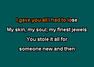 lgave you all I had to lose

My skin. my soul, my f'lnestjewels

You stole it all for

someone new and then