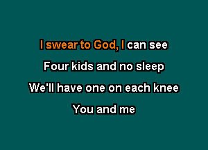 I swear to God, I can see

Four kids and no sleep

We'll have one on each knee

You and me