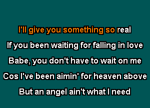 I'll give you something so real
If you been waiting for falling in love
Babe, you don't have to wait on me
Cos I've been aimin' for heaven above

But an angel ain't what I need