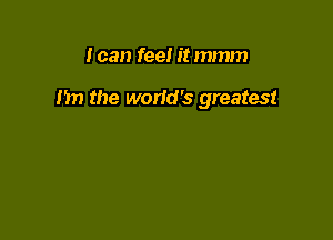 I can feel it mmm

I'm the world's greatest