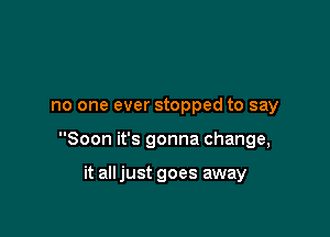 no one ever stopped to say

Soon it's gonna change,

it all just goes away