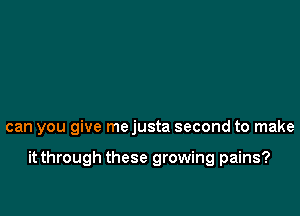 can you give me justa second to make

it through these growing pains?