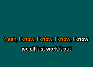 Yeah, I know, I know, I know, I know

we alljust work it out