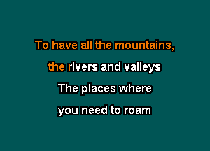 To have all the mountains,

the rivers and valleys
The places where

you need to roam