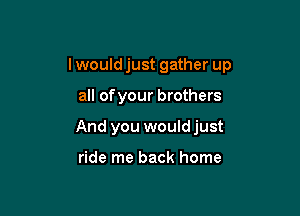 I would just gather up

all ofyour brothers
And you wouldjust

ride me back home
