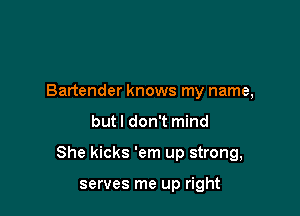 Bartender knows my name,

but I don't mind

She kicks 'em up strong,

serves me up right